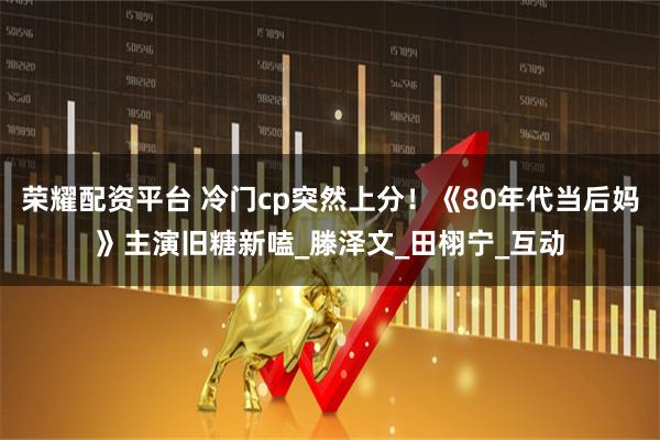 荣耀配资平台 冷门cp突然上分！《80年代当后妈》主演旧糖新嗑_滕泽文_田栩宁_互动