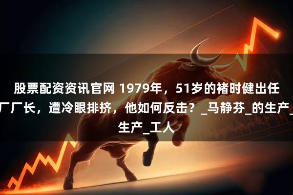 股票配资资讯官网 1979年，51岁的褚时健出任卷烟厂厂长，遭冷眼排挤，他如何反击？_马静芬_的生产_工人