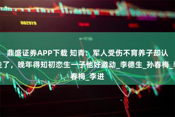 鼎盛证券APP下载 知青：军人受伤不育养子却认亲走了，晚年得知初恋生一子他好激动_李德生_孙春梅_李进