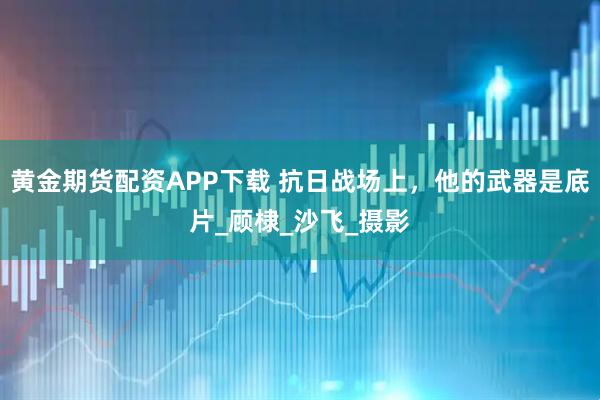 黄金期货配资APP下载 抗日战场上，他的武器是底片_顾棣_沙飞_摄影