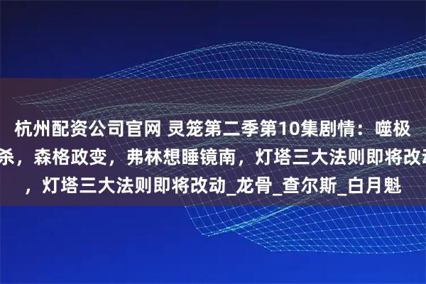 杭州配资公司官网 灵笼第二季第10集剧情：噬极兽登上灯塔，希尔达被杀，森格政变，弗林想睡镜南，灯塔三大法则即将改动_龙骨_查尔斯_白月魁