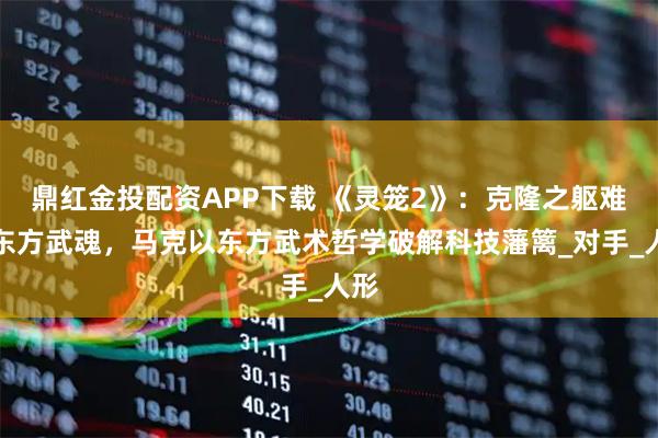 鼎红金投配资APP下载 《灵笼2》：克隆之躯难敌东方武魂，马克以东方武术哲学破解科技藩篱_对手_人形