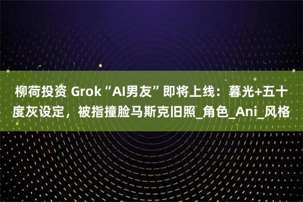 柳荷投资 Grok“AI男友”即将上线：暮光+五十度灰设定，被指撞脸马斯克旧照_角色_Ani_风格