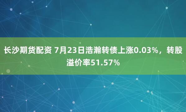 长沙期货配资 7月23日浩瀚转债上涨0.03%，转股溢价率51.57%