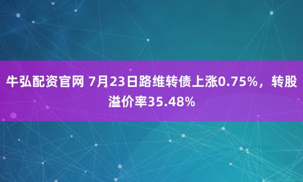 牛弘配资官网 7月23日路维转债上涨0.75%，转股溢价率35.48%