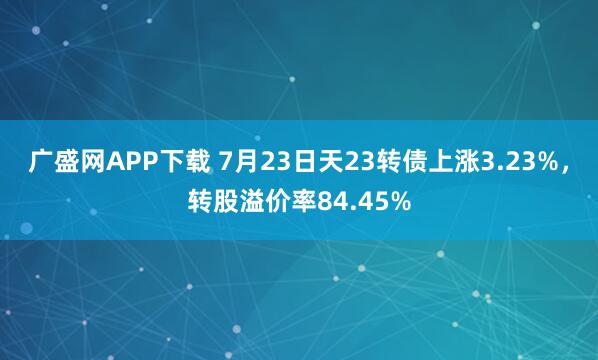 广盛网APP下载 7月23日天23转债上涨3.23%，转股溢价率84.45%