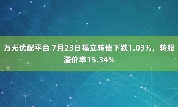 万无优配平台 7月23日福立转债下跌1.03%，转股溢价率15.34%