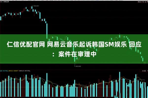 仁信优配官网 网易云音乐起诉韩国SM娱乐 回应：案件在审理中