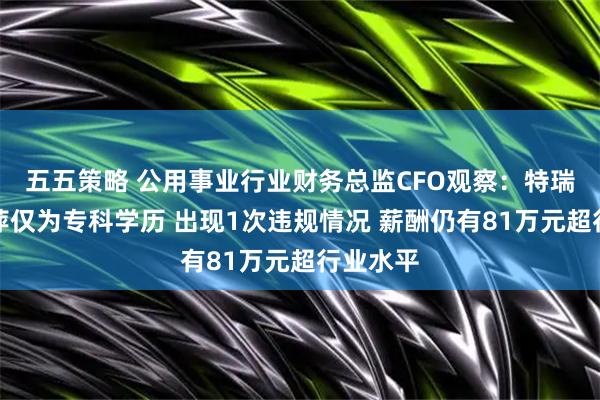 五五策略 公用事业行业财务总监CFO观察：特瑞斯王粉萍仅为专科学历 出现1次违规情况 薪酬仍有81万元超行业水平