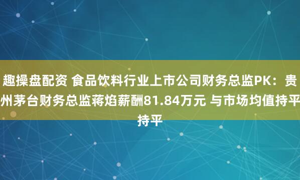 趣操盘配资 食品饮料行业上市公司财务总监PK：贵州茅台财务总监蒋焰薪酬81.84万元 与市场均值持平