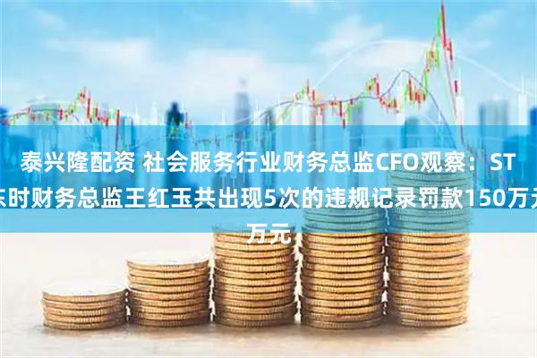 泰兴隆配资 社会服务行业财务总监CFO观察：ST东时财务总监王红玉共出现5次的违规记录罚款150万元