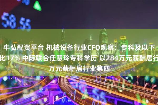 牛弘配资平台 机械设备行业CFO观察：专科及以下学历占比17% 中际联合任慧玲专科学历 以284万元薪酬居行业第四