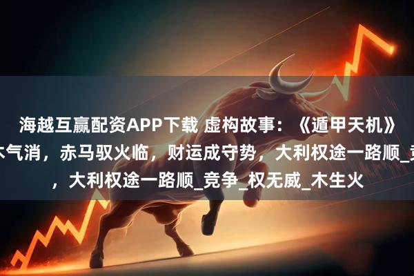 海越互赢配资APP下载 虚构故事：《遁甲天机》解八月运势：青蛇木气消，赤马驭火临，财运成守势，大利权途一路顺_竞争_权无威_木生火