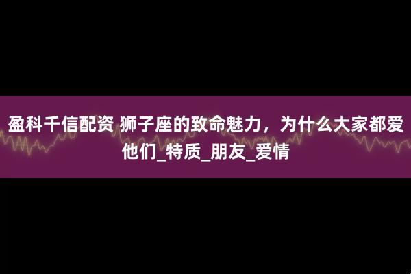 盈科千信配资 狮子座的致命魅力，为什么大家都爱他们_特质_朋友_爱情