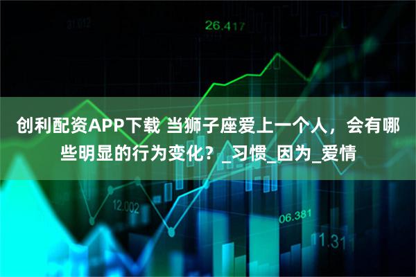 创利配资APP下载 当狮子座爱上一个人，会有哪些明显的行为变化？_习惯_因为_爱情
