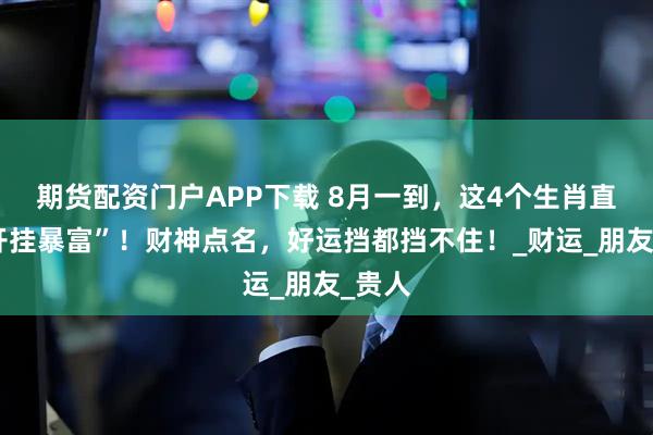 期货配资门户APP下载 8月一到，这4个生肖直接“开挂暴富”！财神点名，好运挡都挡不住！_财运_朋友_贵人