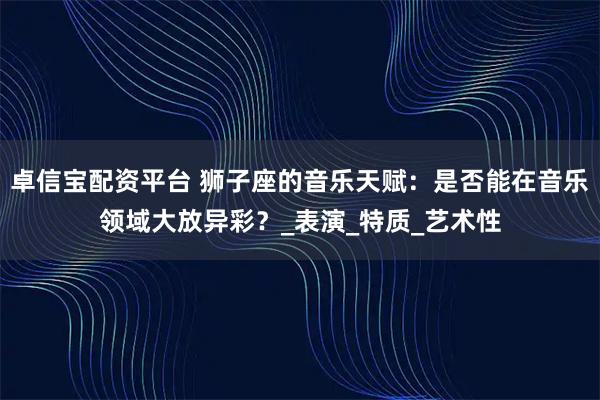 卓信宝配资平台 狮子座的音乐天赋：是否能在音乐领域大放异彩？_表演_特质_艺术性