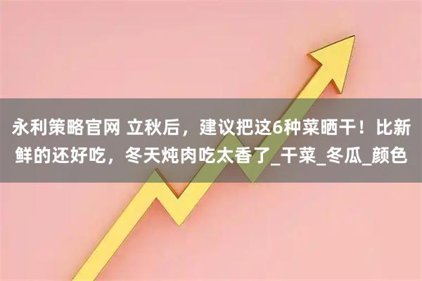 永利策略官网 立秋后，建议把这6种菜晒干！比新鲜的还好吃，冬天炖肉吃太香了_干菜_冬瓜_颜色