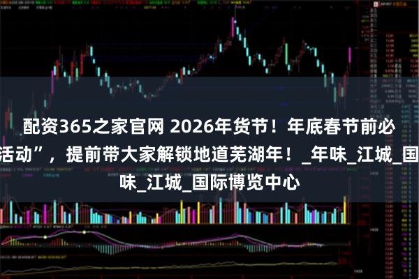 配资365之家官网 2026年货节！年底春节前必逛的“宝藏活动”，提前带大家解锁地道芜湖年！_年味_江城_国际博览中心