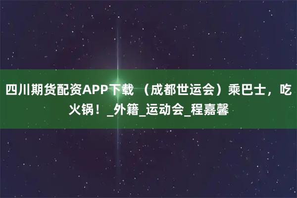 四川期货配资APP下载 （成都世运会）乘巴士，吃火锅！_外籍_运动会_程嘉馨