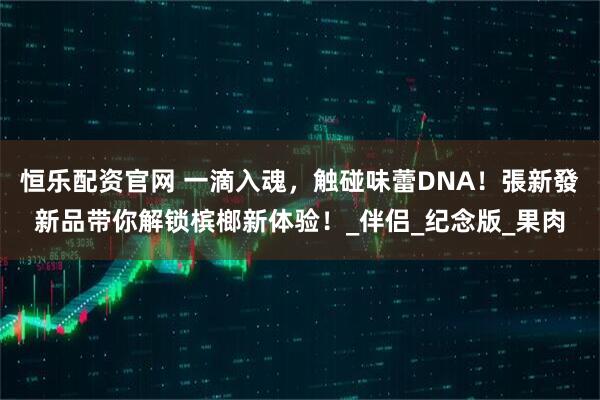恒乐配资官网 一滴入魂，触碰味蕾DNA！張新發新品带你解锁槟榔新体验！_伴侣_纪念版_果肉