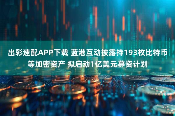 出彩速配APP下载 蓝港互动披露持193枚比特币等加密资产 拟启动1亿美元募资计划