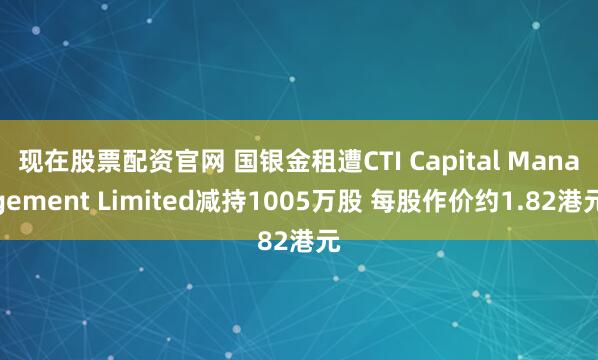 现在股票配资官网 国银金租遭CTI Capital Management Limited减持1005万股 每股作价约1.82港元