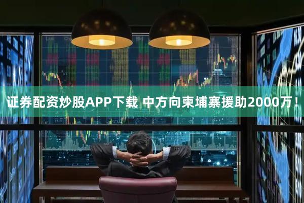 证券配资炒股APP下载 中方向柬埔寨援助2000万！