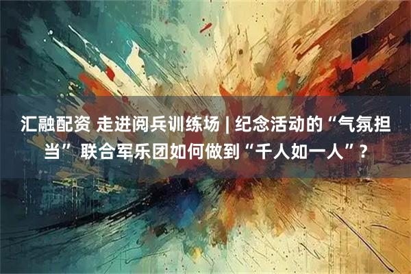 汇融配资 走进阅兵训练场 | 纪念活动的“气氛担当” 联合军乐团如何做到“千人如一人”？