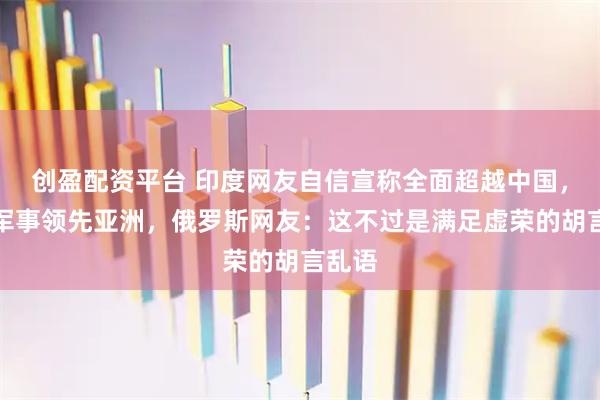 创盈配资平台 印度网友自信宣称全面超越中国，直言军事领先亚洲，俄罗斯网友：这不过是满足虚荣的胡言乱语