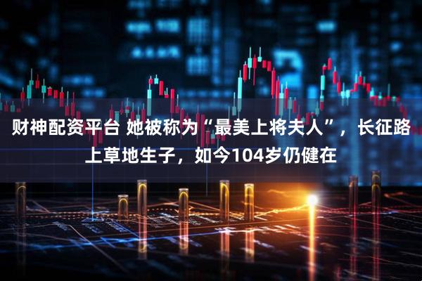 财神配资平台 她被称为“最美上将夫人”，长征路上草地生子，如今104岁仍健在