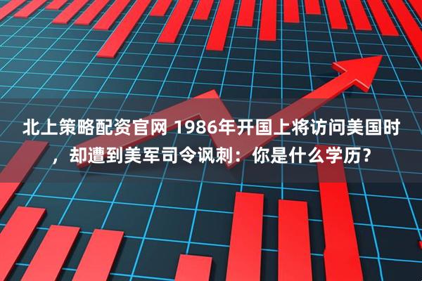 北上策略配资官网 1986年开国上将访问美国时，却遭到美军司令讽刺：你是什么学历？