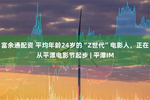 富余通配资 平均年龄24岁的“Z世代”电影人，正在从平潭电影节起步 | 平潭IM