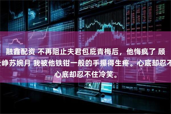 融鑫配资 不再阻止夫君包庇青梅后，他悔疯了 顾令宜傅云峥苏婉月 我被他铁钳一般的手攥得生疼。心底却忍不住冷笑。